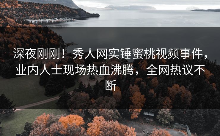 深夜刚刚！秀人网实锤蜜桃视频事件，业内人士现场热血沸腾，全网热议不断