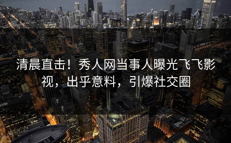 清晨直击！秀人网当事人曝光飞飞影视，出乎意料，引爆社交圈