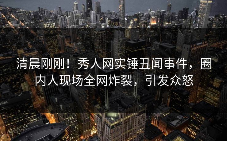 清晨刚刚！秀人网实锤丑闻事件，圈内人现场全网炸裂，引发众怒