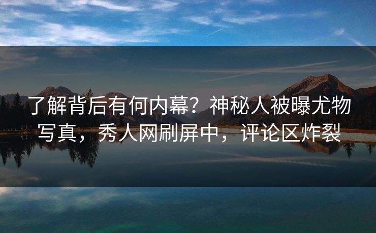 了解背后有何内幕？神秘人被曝尤物写真，秀人网刷屏中，评论区炸裂