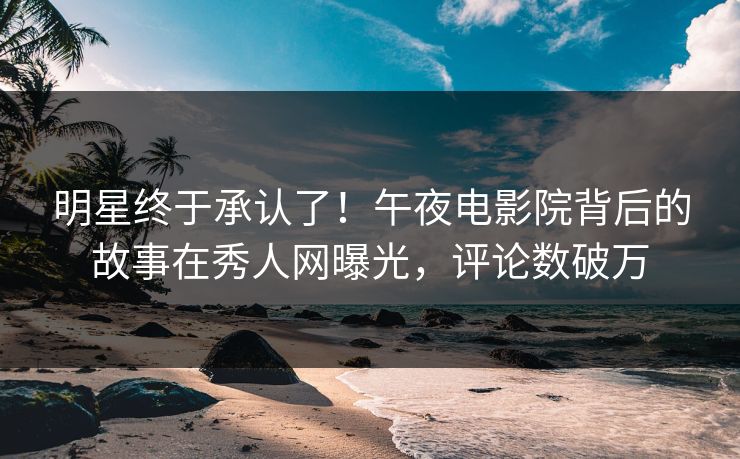 明星终于承认了！午夜电影院背后的故事在秀人网曝光，评论数破万