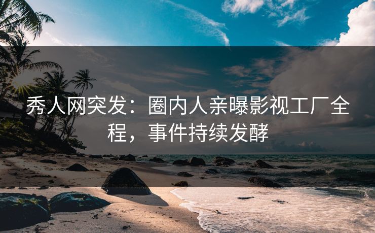 秀人网突发：圈内人亲曝影视工厂全程，事件持续发酵