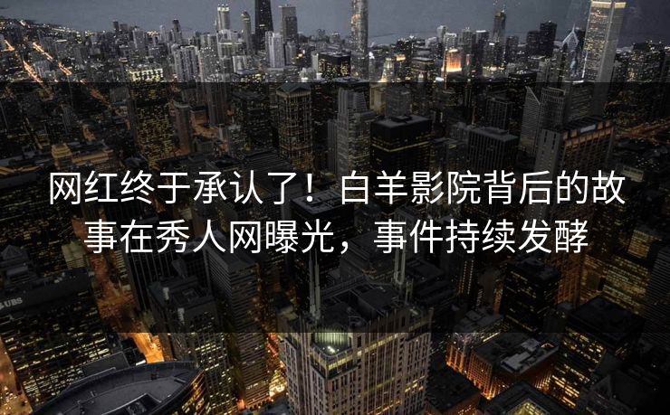 网红终于承认了！白羊影院背后的故事在秀人网曝光，事件持续发酵