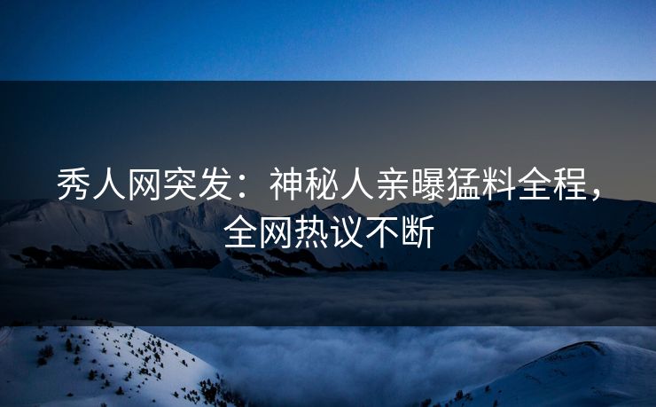秀人网突发：神秘人亲曝猛料全程，全网热议不断