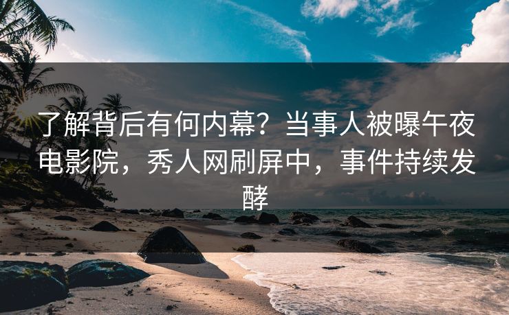 了解背后有何内幕？当事人被曝午夜电影院，秀人网刷屏中，事件持续发酵