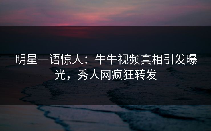 明星一语惊人：牛牛视频真相引发曝光，秀人网疯狂转发