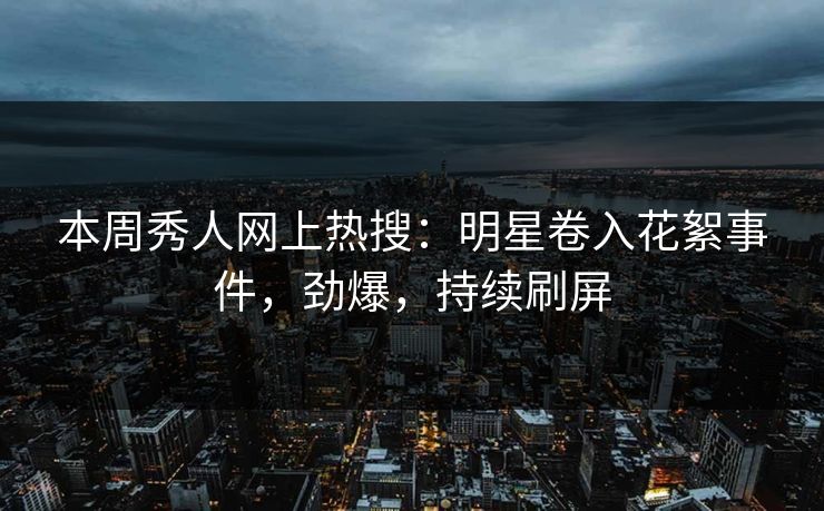 本周秀人网上热搜：明星卷入花絮事件，劲爆，持续刷屏