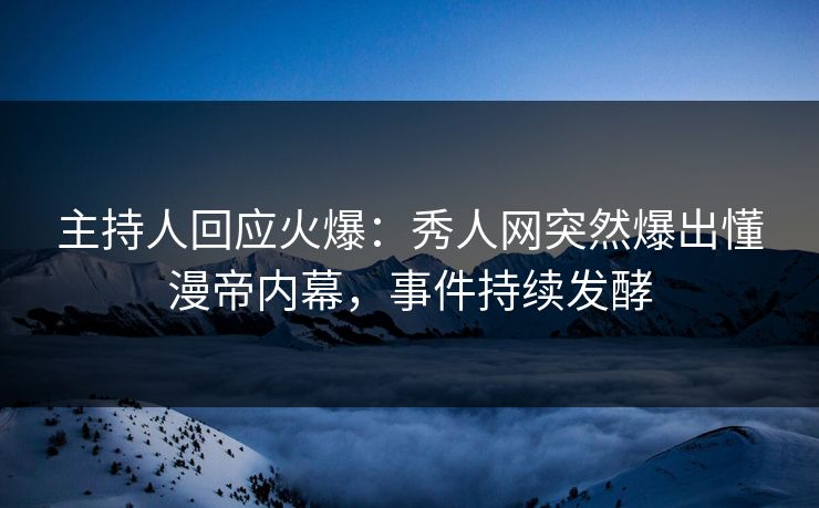 主持人回应火爆：秀人网突然爆出懂漫帝内幕，事件持续发酵