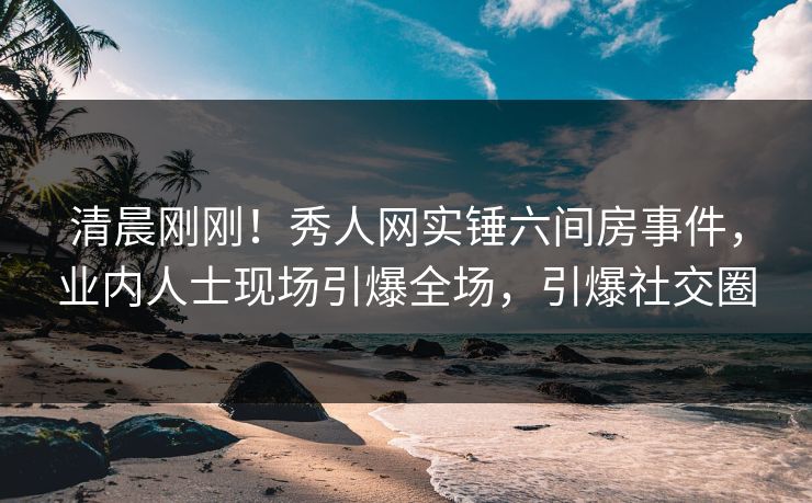 清晨刚刚！秀人网实锤六间房事件，业内人士现场引爆全场，引爆社交圈
