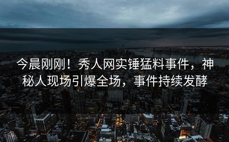今晨刚刚！秀人网实锤猛料事件，神秘人现场引爆全场，事件持续发酵
