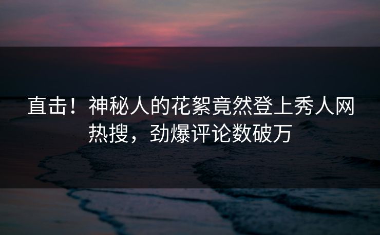 直击！神秘人的花絮竟然登上秀人网热搜，劲爆评论数破万