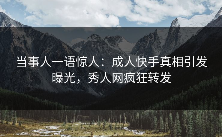 当事人一语惊人：成人快手真相引发曝光，秀人网疯狂转发