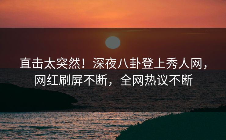 直击太突然！深夜八卦登上秀人网，网红刷屏不断，全网热议不断