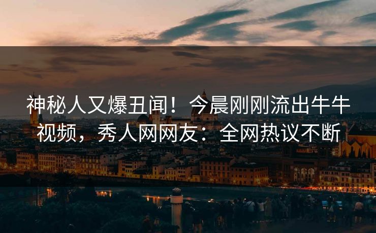 神秘人又爆丑闻！今晨刚刚流出牛牛视频，秀人网网友：全网热议不断