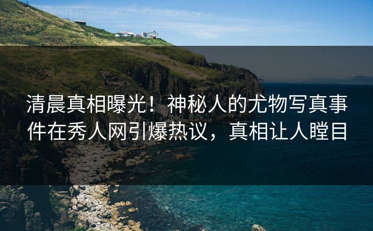 清晨真相曝光！神秘人的尤物写真事件在秀人网引爆热议，真相让人瞠目