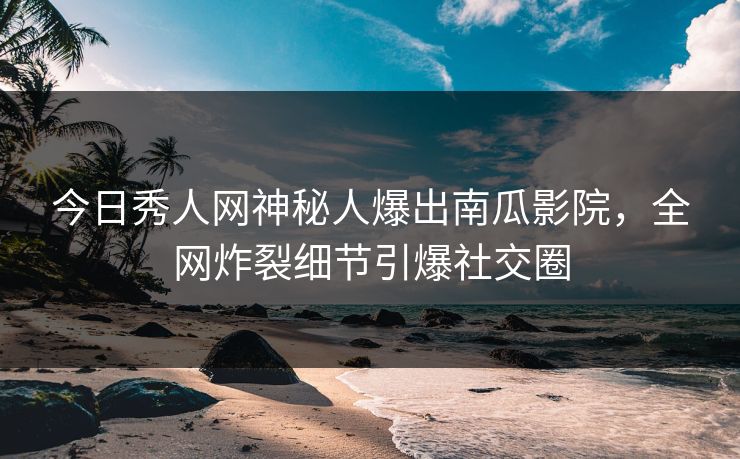 今日秀人网神秘人爆出南瓜影院，全网炸裂细节引爆社交圈