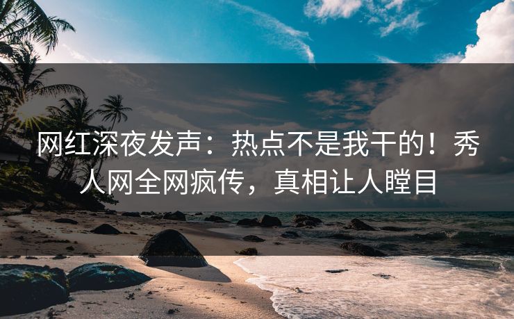 网红深夜发声：热点不是我干的！秀人网全网疯传，真相让人瞠目