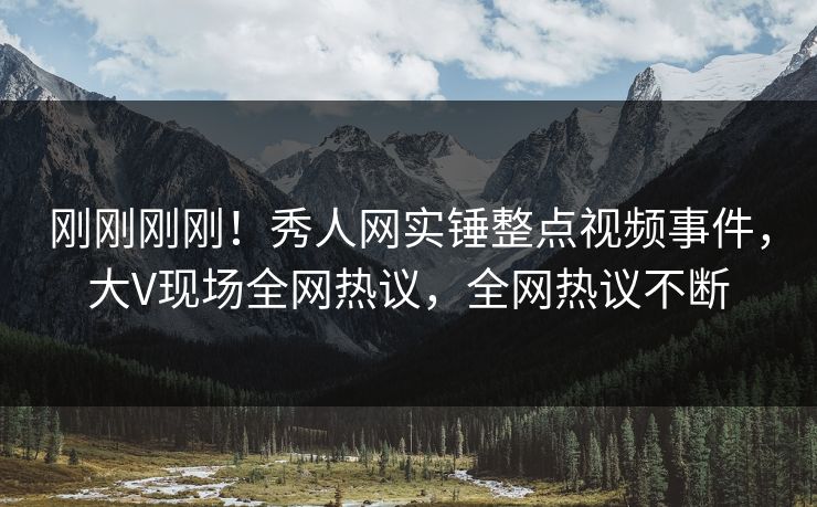 刚刚刚刚！秀人网实锤整点视频事件，大V现场全网热议，全网热议不断