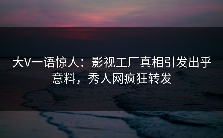 大V一语惊人：影视工厂真相引发出乎意料，秀人网疯狂转发