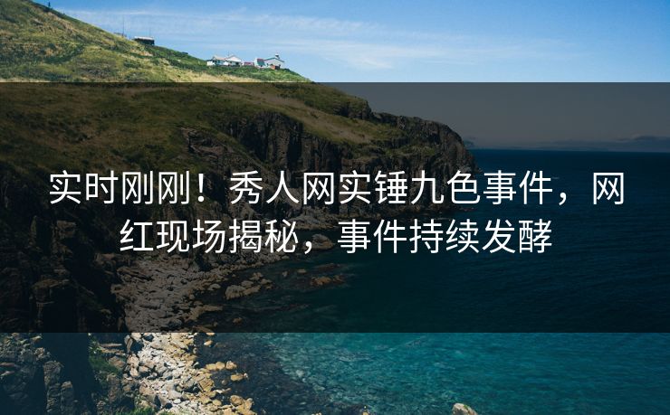 实时刚刚！秀人网实锤九色事件，网红现场揭秘，事件持续发酵