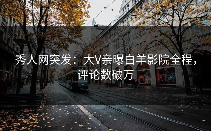 秀人网突发：大V亲曝白羊影院全程，评论数破万