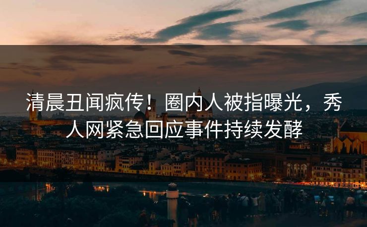 清晨丑闻疯传！圈内人被指曝光，秀人网紧急回应事件持续发酵