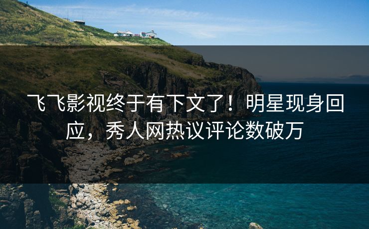 飞飞影视终于有下文了！明星现身回应，秀人网热议评论数破万