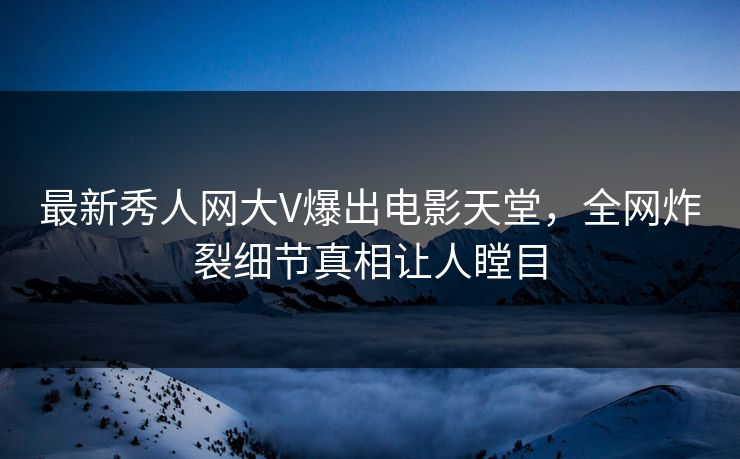 最新秀人网大V爆出电影天堂，全网炸裂细节真相让人瞠目