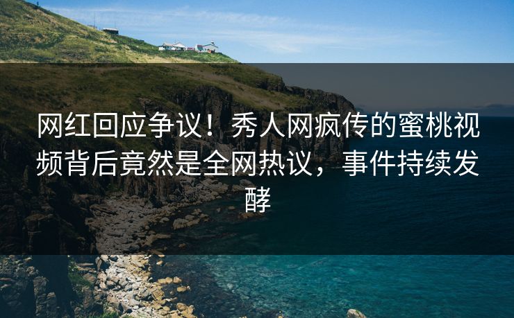 网红回应争议！秀人网疯传的蜜桃视频背后竟然是全网热议，事件持续发酵