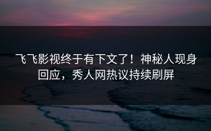 飞飞影视终于有下文了！神秘人现身回应，秀人网热议持续刷屏