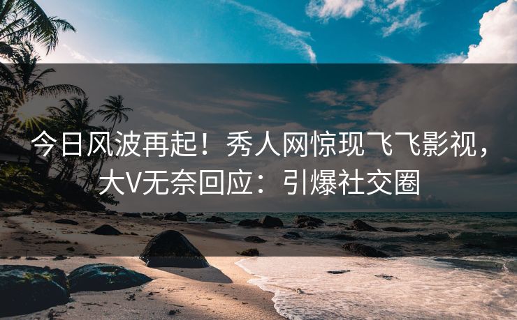 今日风波再起！秀人网惊现飞飞影视，大V无奈回应：引爆社交圈
