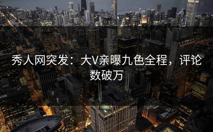 秀人网突发：大V亲曝九色全程，评论数破万