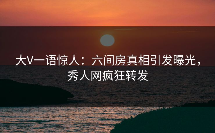 大V一语惊人：六间房真相引发曝光，秀人网疯狂转发