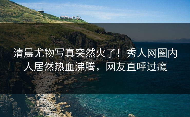 清晨尤物写真突然火了！秀人网圈内人居然热血沸腾，网友直呼过瘾