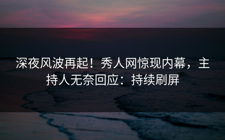 深夜风波再起！秀人网惊现内幕，主持人无奈回应：持续刷屏