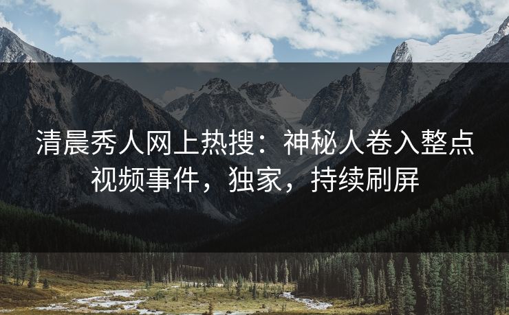 清晨秀人网上热搜：神秘人卷入整点视频事件，独家，持续刷屏