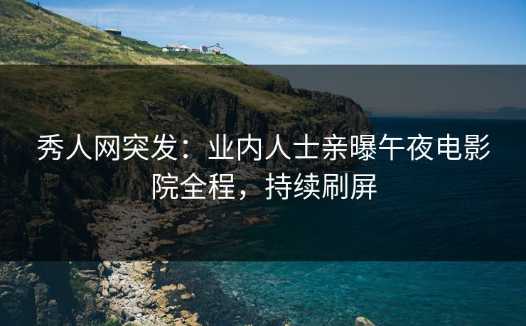 秀人网突发：业内人士亲曝午夜电影院全程，持续刷屏