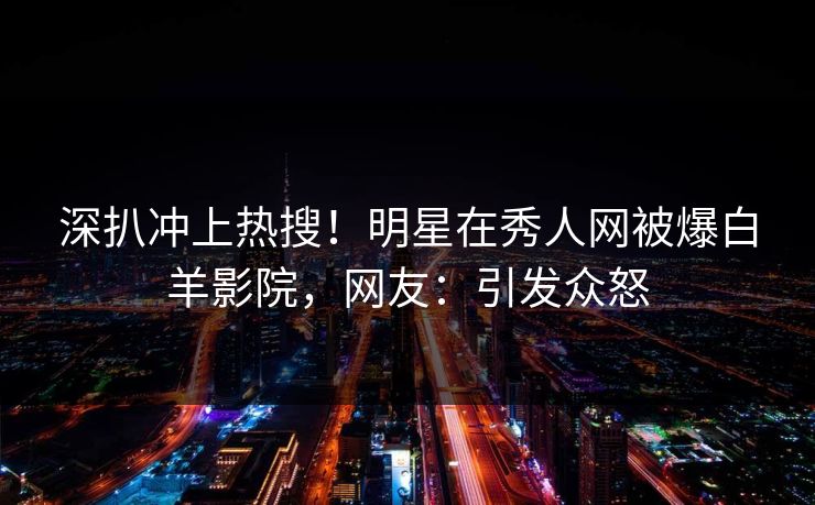 深扒冲上热搜！明星在秀人网被爆白羊影院，网友：引发众怒