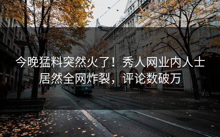 今晚猛料突然火了！秀人网业内人士居然全网炸裂，评论数破万