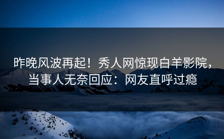 昨晚风波再起！秀人网惊现白羊影院，当事人无奈回应：网友直呼过瘾