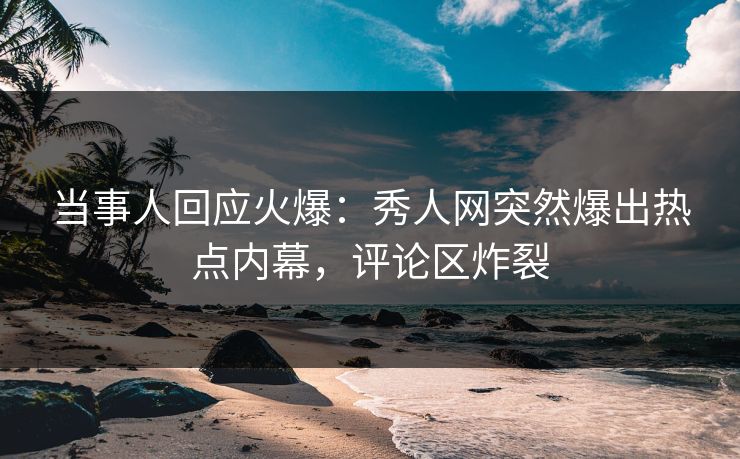 当事人回应火爆：秀人网突然爆出热点内幕，评论区炸裂