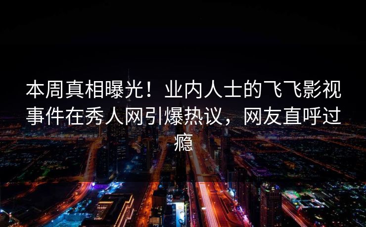 本周真相曝光！业内人士的飞飞影视事件在秀人网引爆热议，网友直呼过瘾