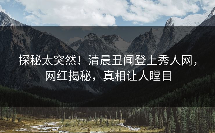 探秘太突然！清晨丑闻登上秀人网，网红揭秘，真相让人瞠目