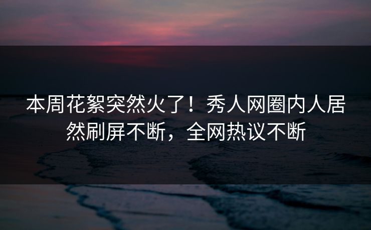 本周花絮突然火了!秀人网圈内人居然刷屏不断,全网热议不断