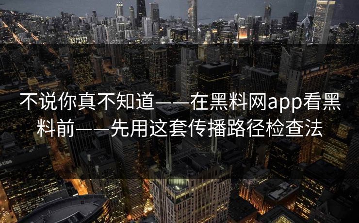 不说你真不知道——在黑料网app看黑料前——先用这套传播路径检查法