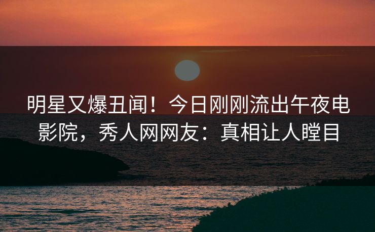 明星又爆丑闻！今日刚刚流出午夜电影院，秀人网网友：真相让人瞠目