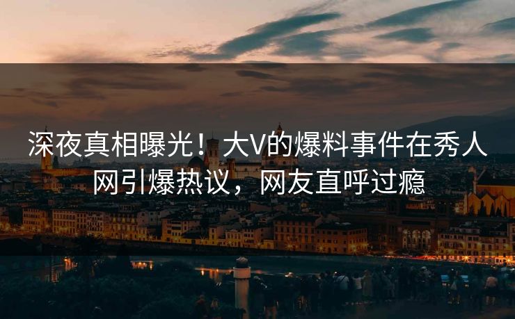 深夜真相曝光！大V的爆料事件在秀人网引爆热议，网友直呼过瘾
