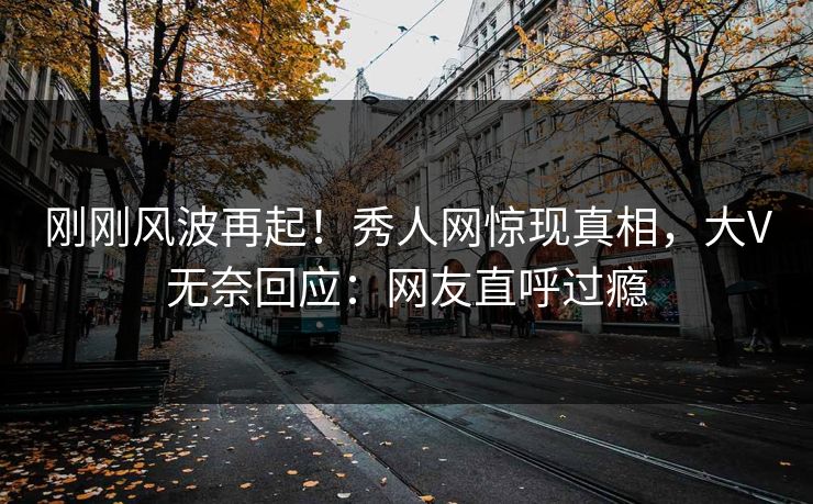 刚刚风波再起！秀人网惊现真相，大V无奈回应：网友直呼过瘾