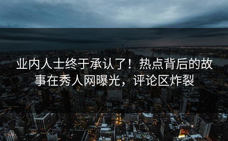 业内人士终于承认了！热点背后的故事在秀人网曝光，评论区炸裂