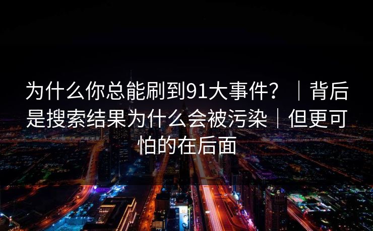 为什么你总能刷到91大事件？｜背后是搜索结果为什么会被污染｜但更可怕的在后面
